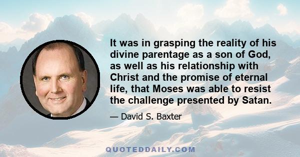 It was in grasping the reality of his divine parentage as a son of God, as well as his relationship with Christ and the promise of eternal life, that Moses was able to resist the challenge presented by Satan.