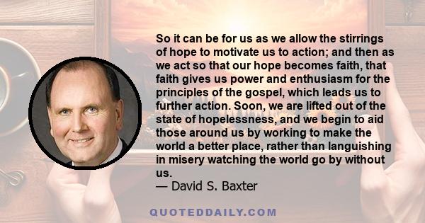 So it can be for us as we allow the stirrings of hope to motivate us to action; and then as we act so that our hope becomes faith, that faith gives us power and enthusiasm for the principles of the gospel, which leads