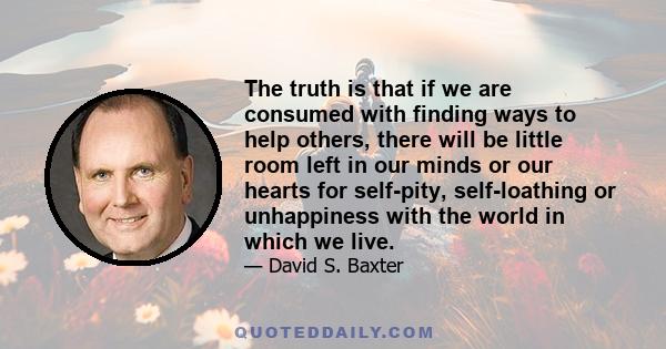 The truth is that if we are consumed with finding ways to help others, there will be little room left in our minds or our hearts for self-pity, self-loathing or unhappiness with the world in which we live.