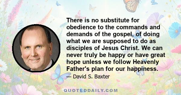 There is no substitute for obedience to the commands and demands of the gospel, of doing what we are supposed to do as disciples of Jesus Christ. We can never truly be happy or have great hope unless we follow Heavenly