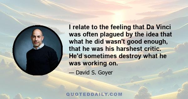 I relate to the feeling that Da Vinci was often plagued by the idea that what he did wasn't good enough, that he was his harshest critic. He'd sometimes destroy what he was working on.