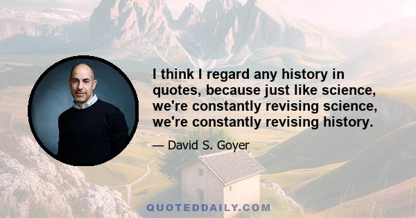 I think I regard any history in quotes, because just like science, we're constantly revising science, we're constantly revising history.