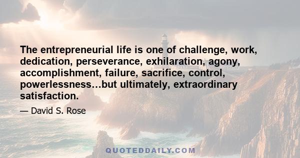 The entrepreneurial life is one of challenge, work, dedication, perseverance, exhilaration, agony, accomplishment, failure, sacrifice, control, powerlessness…but ultimately, extraordinary satisfaction.