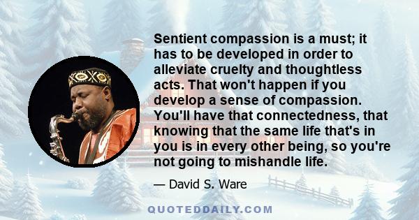 Sentient compassion is a must; it has to be developed in order to alleviate cruelty and thoughtless acts. That won't happen if you develop a sense of compassion. You'll have that connectedness, that knowing that the