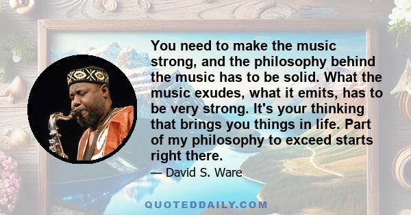 You need to make the music strong, and the philosophy behind the music has to be solid. What the music exudes, what it emits, has to be very strong. It's your thinking that brings you things in life. Part of my