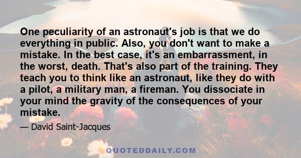 One peculiarity of an astronaut's job is that we do everything in public. Also, you don't want to make a mistake. In the best case, it's an embarrassment, in the worst, death. That's also part of the training. They