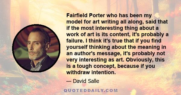 Fairfield Porter who has been my model for art writing all along, said that if the most interesting thing about a work of art is its content, it's probably a failure. I think it's true that if you find yourself thinking 