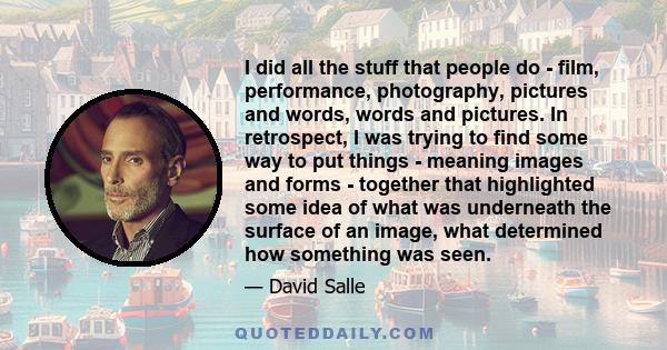 I did all the stuff that people do - film, performance, photography, pictures and words, words and pictures. In retrospect, I was trying to find some way to put things - meaning images and forms - together that