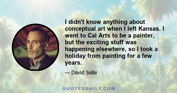 I didn't know anything about conceptual art when I left Kansas. I went to Cal Arts to be a painter, but the exciting stuff was happening elsewhere, so I took a holiday from painting for a few years.