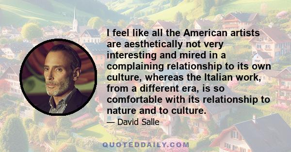 I feel like all the American artists are aesthetically not very interesting and mired in a complaining relationship to its own culture, whereas the Italian work, from a different era, is so comfortable with its