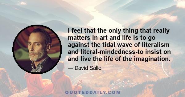 I feel that the only thing that really matters in art and life is to go against the tidal wave of literalism and literal-mindedness-to insist on and live the life of the imagination.