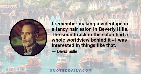 I remember making a videotape in a fancy hair salon in Beverly Hills. The soundtrack in the salon had a whole worldview behind it - I was interested in things like that.