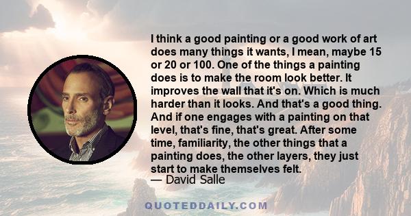 I think a good painting or a good work of art does many things it wants, I mean, maybe 15 or 20 or 100. One of the things a painting does is to make the room look better. It improves the wall that it's on. Which is much 