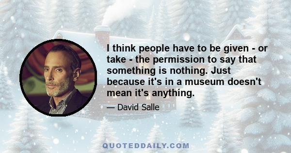 I think people have to be given - or take - the permission to say that something is nothing. Just because it's in a museum doesn't mean it's anything.