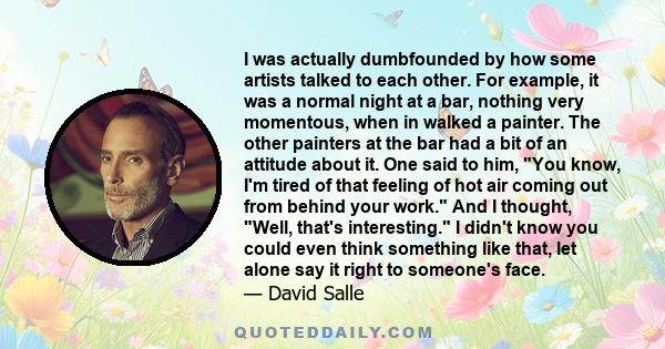 I was actually dumbfounded by how some artists talked to each other. For example, it was a normal night at a bar, nothing very momentous, when in walked a painter. The other painters at the bar had a bit of an attitude