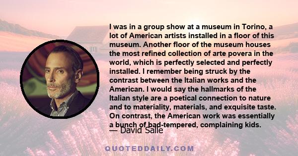 I was in a group show at a museum in Torino, a lot of American artists installed in a floor of this museum. Another floor of the museum houses the most refined collection of arte povera in the world, which is perfectly