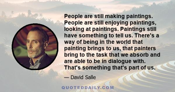 People are still making paintings. People are still enjoying paintings, looking at paintings. Paintings still have something to tell us. There's a way of being in the world that painting brings to us, that painters