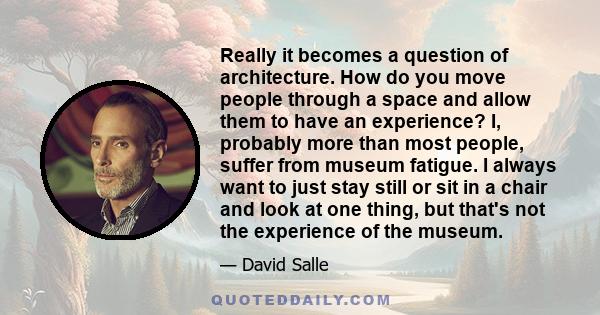 Really it becomes a question of architecture. How do you move people through a space and allow them to have an experience? I, probably more than most people, suffer from museum fatigue. I always want to just stay still