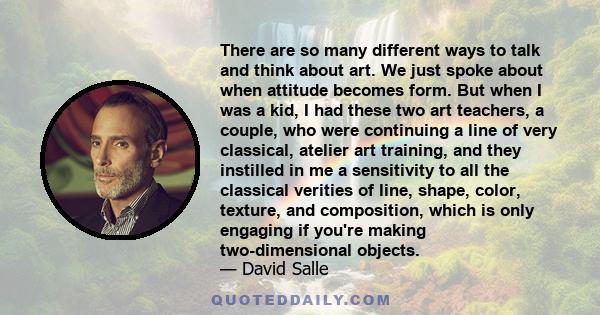 There are so many different ways to talk and think about art. We just spoke about when attitude becomes form. But when I was a kid, I had these two art teachers, a couple, who were continuing a line of very classical,