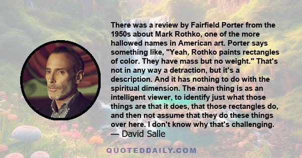 There was a review by Fairfield Porter from the 1950s about Mark Rothko, one of the more hallowed names in American art. Porter says something like, Yeah, Rothko paints rectangles of color. They have mass but no weight. 