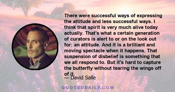 There were successful ways of expressing the attitude and less successful ways. I think that spirit is very much alive today actually. That's what a certain generation of curators is alert to or on the look out for: an