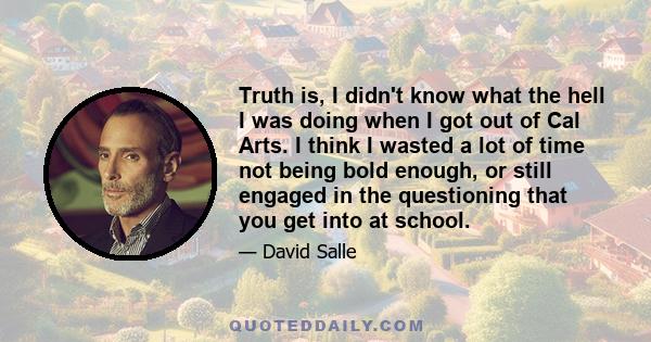 Truth is, I didn't know what the hell I was doing when I got out of Cal Arts. I think I wasted a lot of time not being bold enough, or still engaged in the questioning that you get into at school.