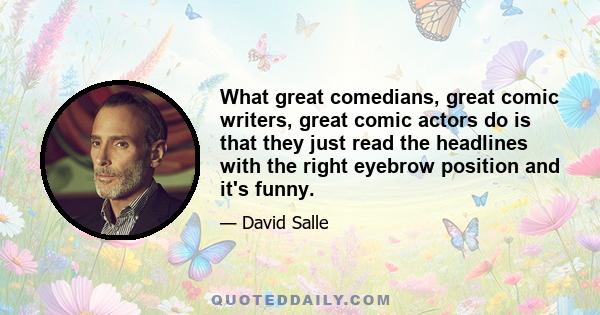 What great comedians, great comic writers, great comic actors do is that they just read the headlines with the right eyebrow position and it's funny.