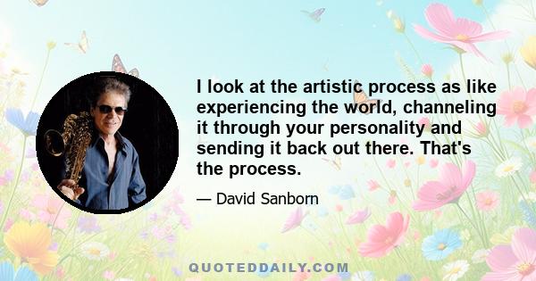 I look at the artistic process as like experiencing the world, channeling it through your personality and sending it back out there. That's the process.