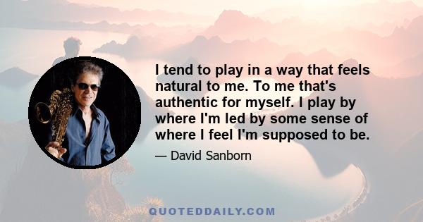 I tend to play in a way that feels natural to me. To me that's authentic for myself. I play by where I'm led by some sense of where I feel I'm supposed to be.