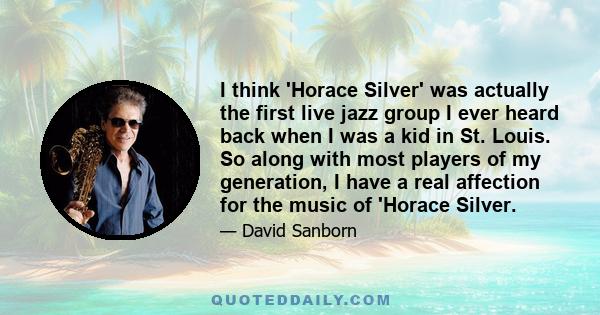 I think 'Horace Silver' was actually the first live jazz group I ever heard back when I was a kid in St. Louis. So along with most players of my generation, I have a real affection for the music of 'Horace Silver.