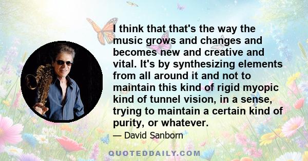 I think that that's the way the music grows and changes and becomes new and creative and vital. It's by synthesizing elements from all around it and not to maintain this kind of rigid myopic kind of tunnel vision, in a