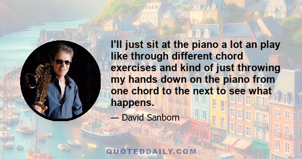 I'll just sit at the piano a lot an play like through different chord exercises and kind of just throwing my hands down on the piano from one chord to the next to see what happens.