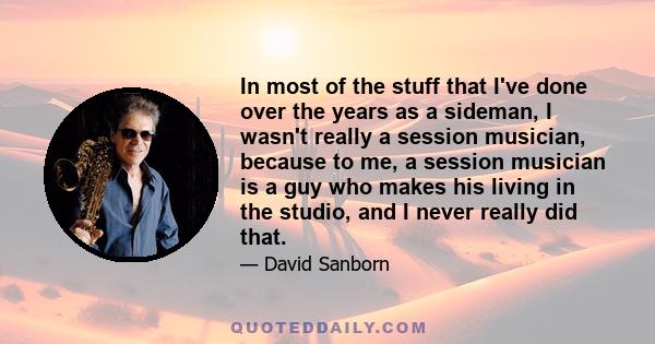 In most of the stuff that I've done over the years as a sideman, I wasn't really a session musician, because to me, a session musician is a guy who makes his living in the studio, and I never really did that.