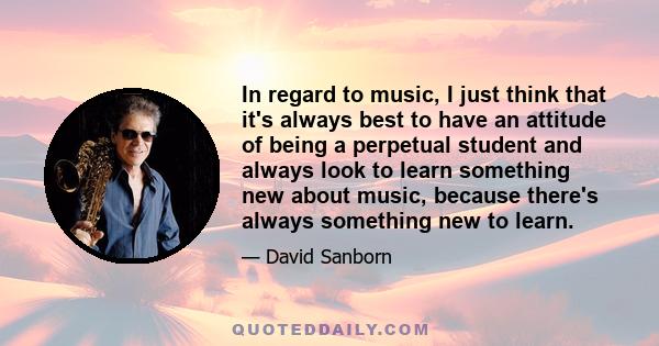 In regard to music, I just think that it's always best to have an attitude of being a perpetual student and always look to learn something new about music, because there's always something new to learn.