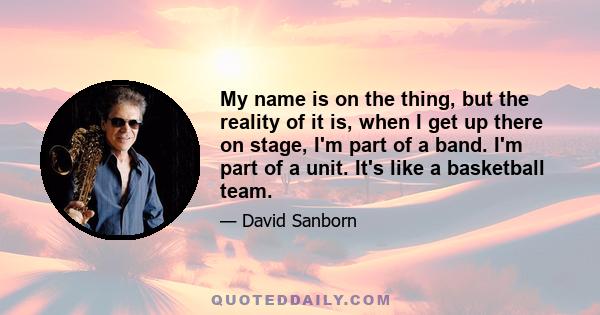 My name is on the thing, but the reality of it is, when I get up there on stage, I'm part of a band. I'm part of a unit. It's like a basketball team.