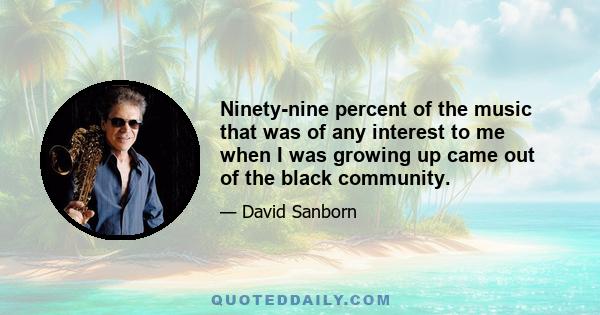 Ninety-nine percent of the music that was of any interest to me when I was growing up came out of the black community.