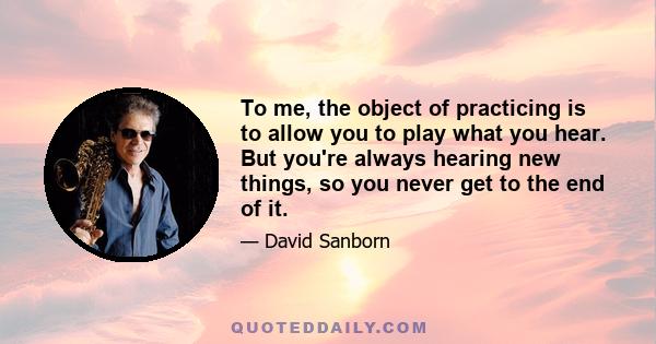 To me, the object of practicing is to allow you to play what you hear. But you're always hearing new things, so you never get to the end of it.