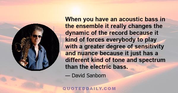 When you have an acoustic bass in the ensemble it really changes the dynamic of the record because it kind of forces everybody to play with a greater degree of sensitivity and nuance because it just has a different kind 