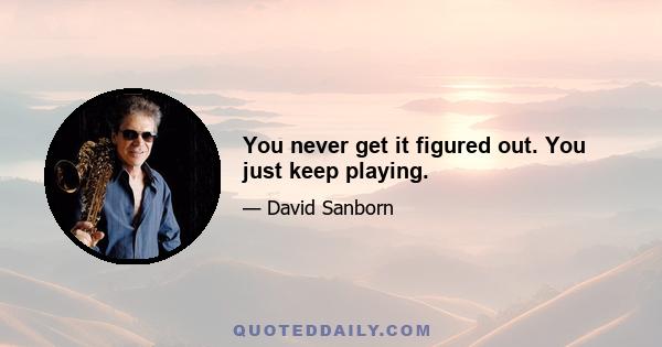 You never get it figured out. You just keep playing.