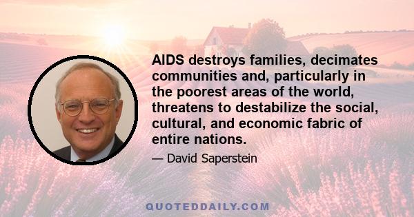 AIDS destroys families, decimates communities and, particularly in the poorest areas of the world, threatens to destabilize the social, cultural, and economic fabric of entire nations.