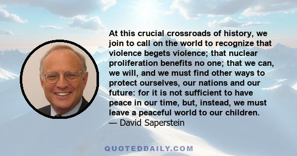 At this crucial crossroads of history, we join to call on the world to recognize that violence begets violence; that nuclear proliferation benefits no one; that we can, we will, and we must find other ways to protect