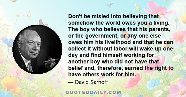 Don't be misled into believing that somehow the world owes you a living. The boy who believes that his parents, or the government, or any one else owes him his livelihood and that he can collect it without labor will