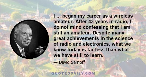 I ... began my career as a wireless amateur. After 43 years in radio, I do not mind confessing that I am still an amateur. Despite many great achievements in the science of radio and electronics, what we know today is