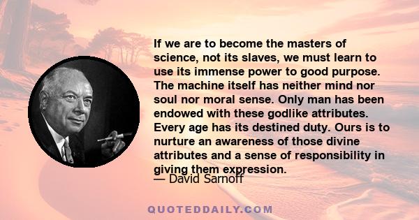 If we are to become the masters of science, not its slaves, we must learn to use its immense power to good purpose. The machine itself has neither mind nor soul nor moral sense. Only man has been endowed with these