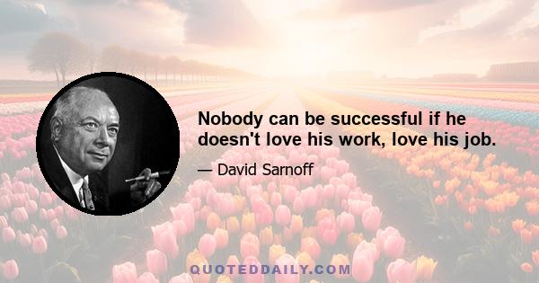 Nobody can be successful if he doesn't love his work, love his job.