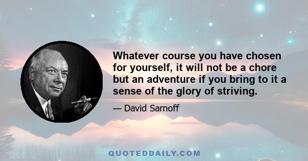 Whatever course you have chosen for yourself, it will not be a chore but an adventure if you bring to it a sense of the glory of striving.