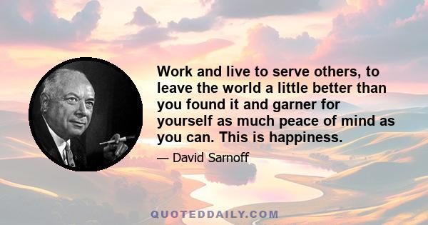 Work and live to serve others, to leave the world a little better than you found it and garner for yourself as much peace of mind as you can. This is happiness.