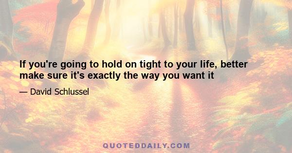 If you're going to hold on tight to your life, better make sure it's exactly the way you want it