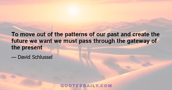 To move out of the patterns of our past and create the future we want we must pass through the gateway of the present