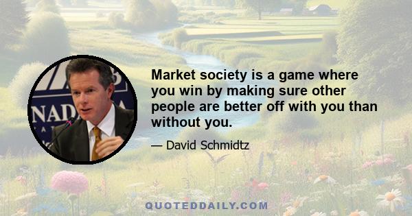 Market society is a game where you win by making sure other people are better off with you than without you.